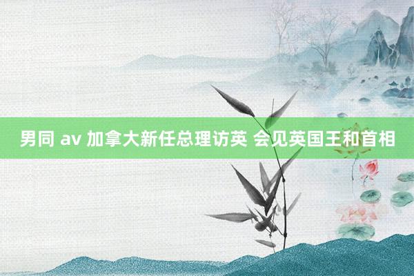 男同 av 加拿大新任总理访英 会见英国王和首相