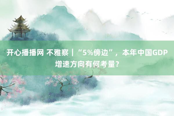 开心播播网 不雅察｜“5%傍边”，本年中国GDP增速方向有何考量？