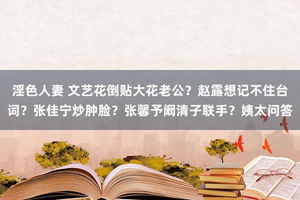 淫色人妻 文艺花倒贴大花老公？赵露想记不住台词？张佳宁炒肿脸？张馨予阚清子联手？姨太问答