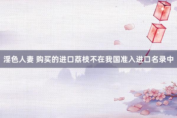 淫色人妻 购买的进口荔枝不在我国准入进口名录中