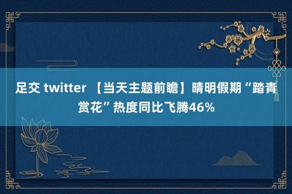 足交 twitter 【当天主题前瞻】晴明假期“踏青赏花”热度同比飞腾46%