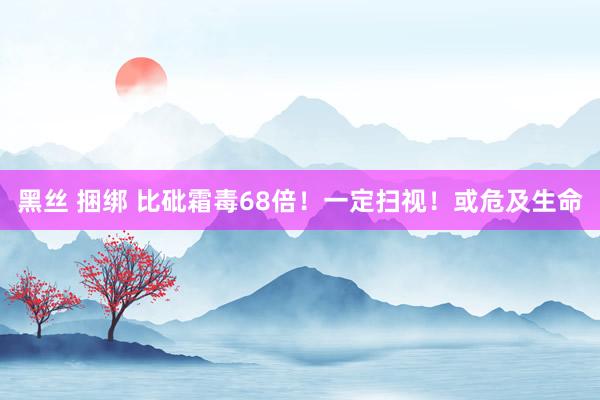 黑丝 捆绑 比砒霜毒68倍！一定扫视！或危及生命