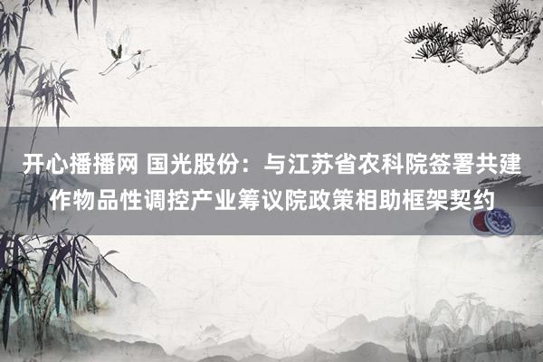 开心播播网 国光股份：与江苏省农科院签署共建作物品性调控产业筹议院政策相助框架契约