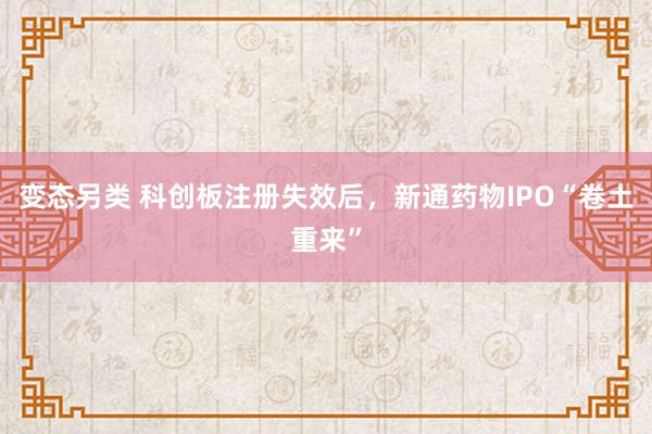 变态另类 科创板注册失效后，新通药物IPO“卷土重来”