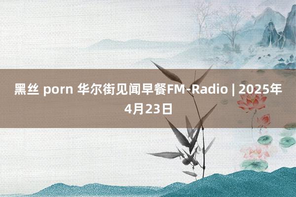 黑丝 porn 华尔街见闻早餐FM-Radio | 2025年4月23日