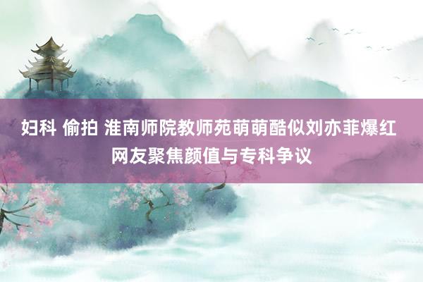 妇科 偷拍 淮南师院教师苑萌萌酷似刘亦菲爆红 网友聚焦颜值与专科争议